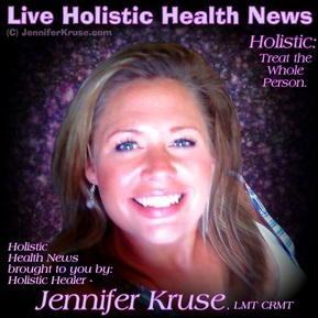 Live Holistic Health News - brought to you by: Holistic Healer - Jennifer Kruse, LMT CRMT - JenniferKruse.com